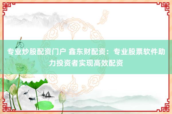 专业炒股配资门户 鑫东财配资：专业股票软件助力投资者实现高效配资