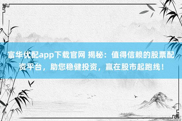 富华优配app下载官网 揭秘：值得信赖的股票配资平台，助您稳健投资，赢在股市起跑线！