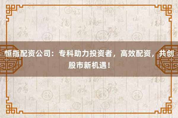 恒指配资公司：专科助力投资者，高效配资，共创股市新机遇！