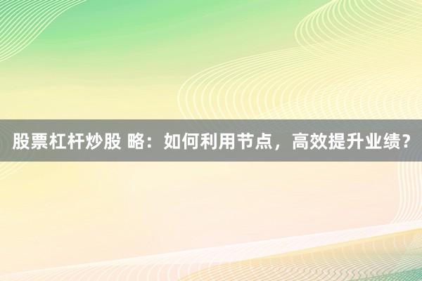 股票杠杆炒股 略：如何利用节点，高效提升业绩？