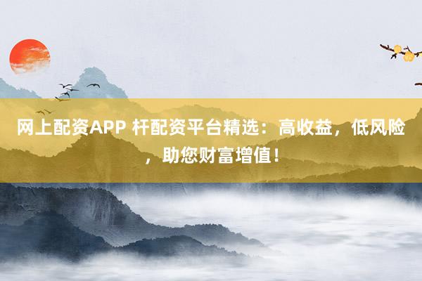 网上配资APP 杆配资平台精选：高收益，低风险，助您财富增值！