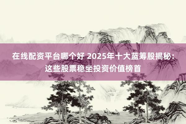 在线配资平台哪个好 2025年十大蓝筹股揭秘：这些股票稳坐投资价值榜首