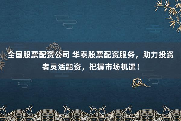 全国股票配资公司 华泰股票配资服务，助力投资者灵活融资，把握市场机遇！