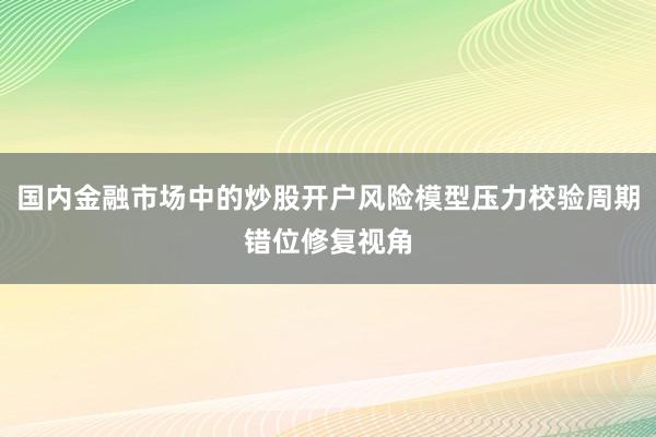 国内金融市场中的炒股开户风险模型压力校验周期错位修复视角