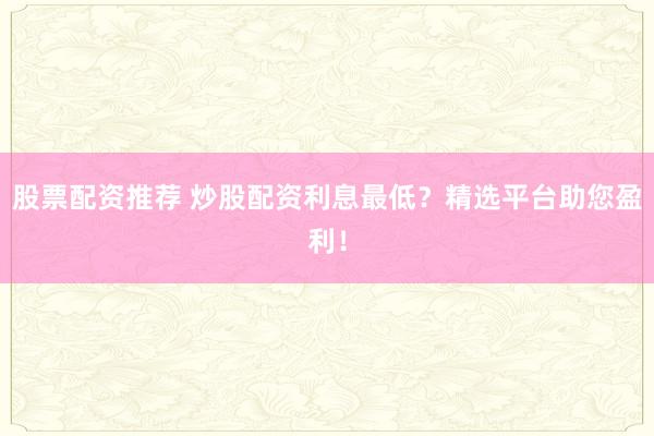 股票配资推荐 炒股配资利息最低？精选平台助您盈利！