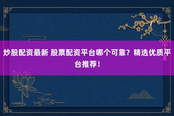炒股配资最新 股票配资平台哪个可靠？精选优质平台推荐！