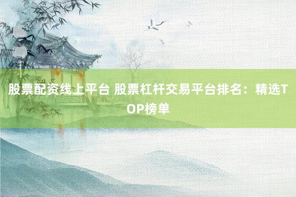 股票配资线上平台 股票杠杆交易平台排名：精选TOP榜单