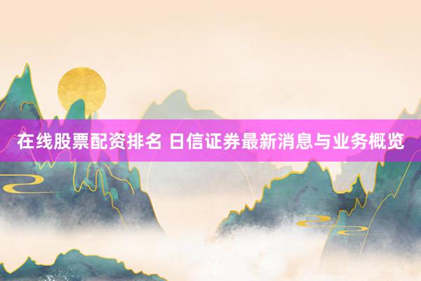 在线股票配资排名 日信证券最新消息与业务概览
