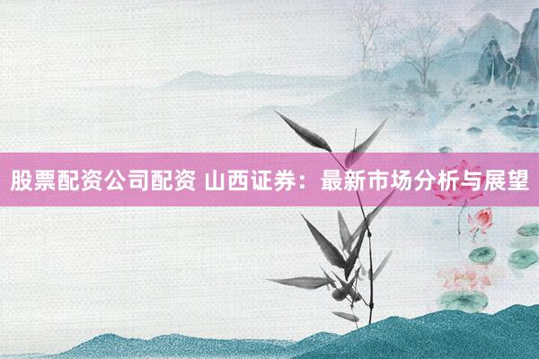 股票配资公司配资 山西证券：最新市场分析与展望