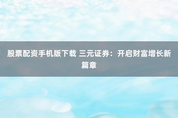 股票配资手机版下载 三元证券：开启财富增长新篇章
