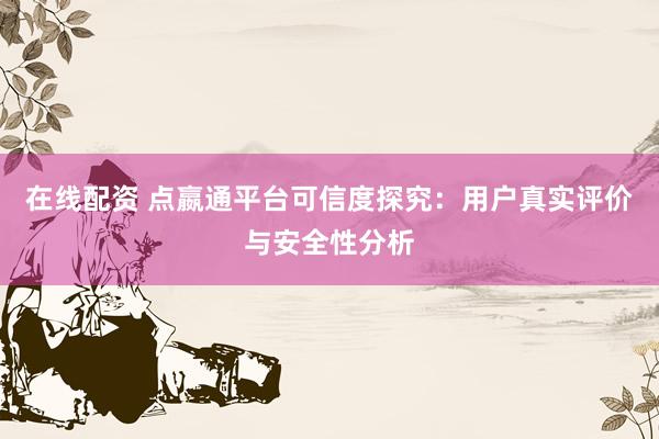 在线配资 点嬴通平台可信度探究：用户真实评价与安全性分析