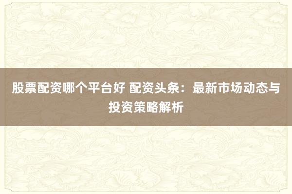 股票配资哪个平台好 配资头条：最新市场动态与投资策略解析