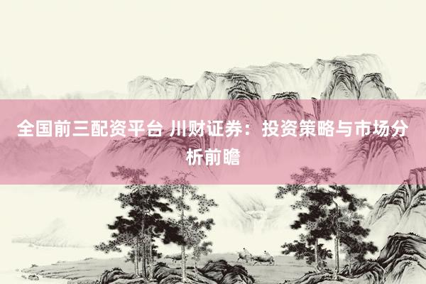 全国前三配资平台 川财证券：投资策略与市场分析前瞻
