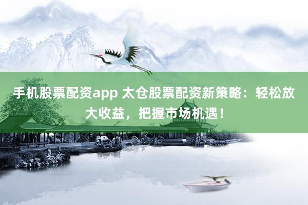 手机股票配资app 太仓股票配资新策略：轻松放大收益，把握市场机遇！