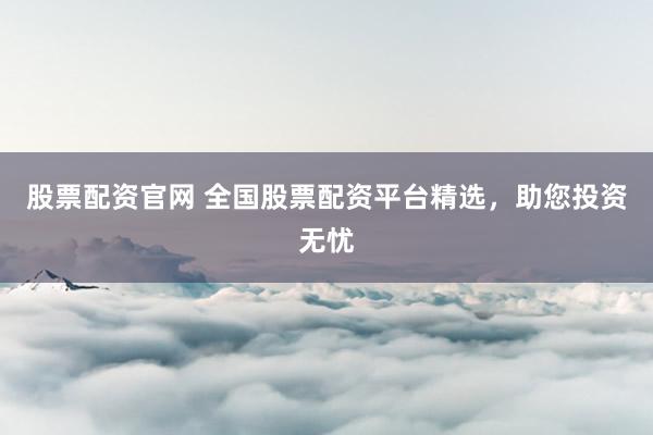股票配资官网 全国股票配资平台精选，助您投资无忧