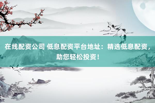 在线配资公司 低息配资平台地址：精选低息配资，助您轻松投资！