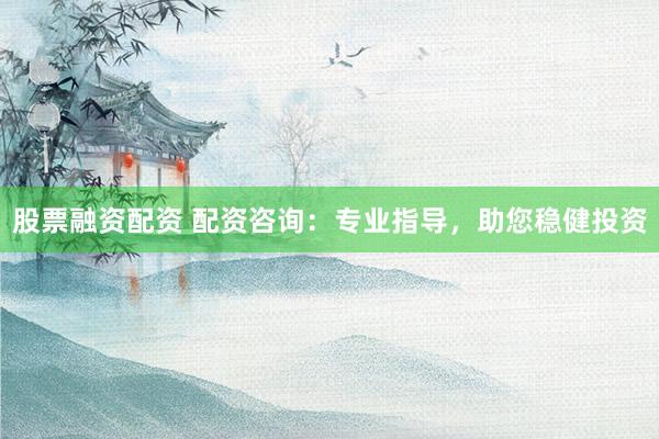 股票融资配资 配资咨询：专业指导，助您稳健投资