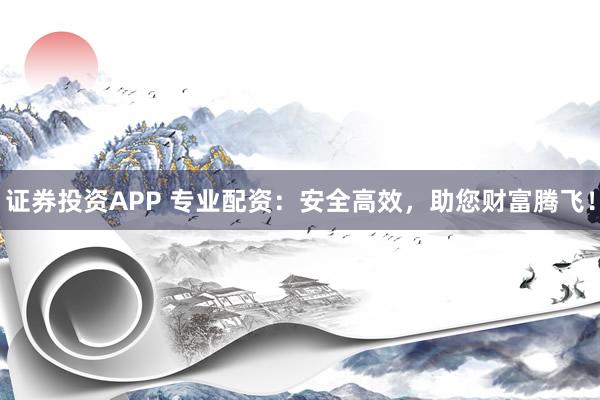 证券投资APP 专业配资：安全高效，助您财富腾飞！