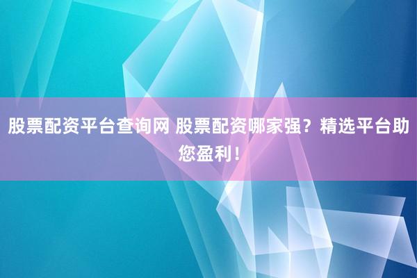 股票配资平台查询网 股票配资哪家强？精选平台助您盈利！