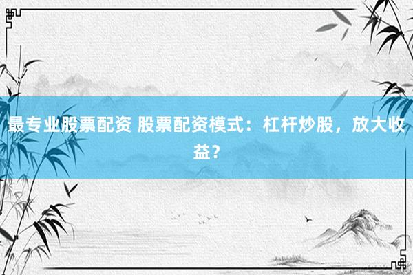 最专业股票配资 股票配资模式：杠杆炒股，放大收益？