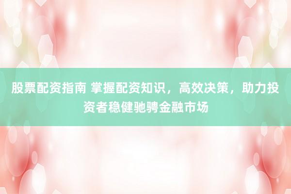 股票配资指南 掌握配资知识，高效决策，助力投资者稳健驰骋金融市场