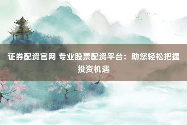 证券配资官网 专业股票配资平台：助您轻松把握投资机遇