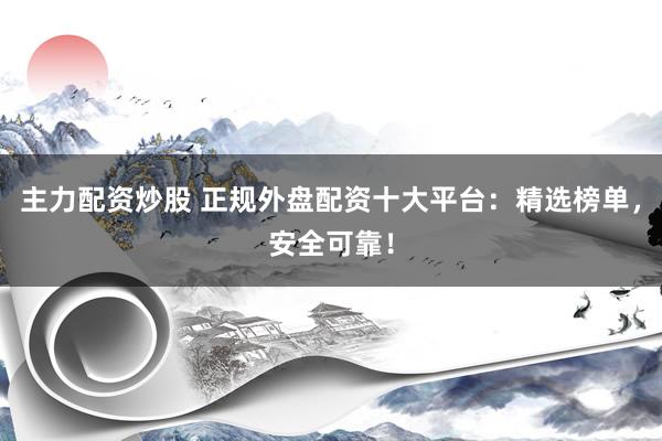主力配资炒股 正规外盘配资十大平台：精选榜单，安全可靠！