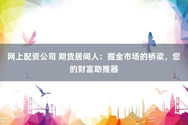 网上配资公司 期货居间人：掘金市场的桥梁，您的财富助推器