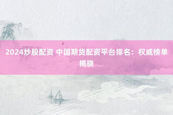 2024炒股配资 中国期货配资平台排名：权威榜单揭晓