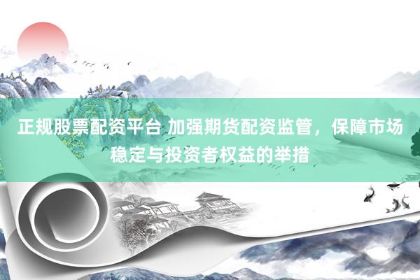 正规股票配资平台 加强期货配资监管，保障市场稳定与投资者权益的举措