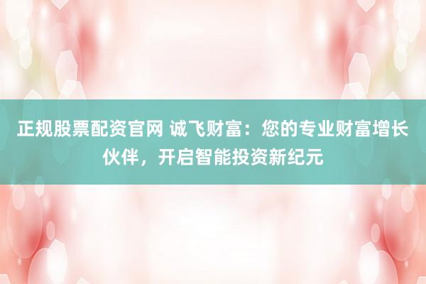 正规股票配资官网 诚飞财富:您的专业财富增长伙伴,开启智能投资新纪元