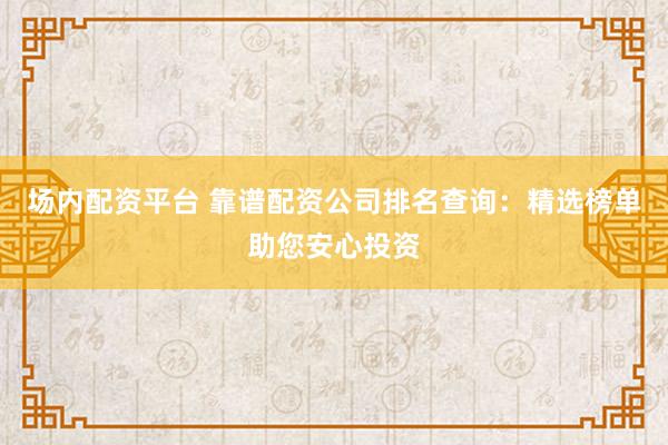 场内配资平台 靠谱配资公司排名查询：精选榜单助您安心投资