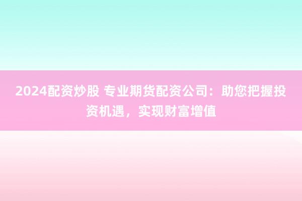 2024配资炒股 专业期货配资公司：助您把握投资机遇，实现财富增值