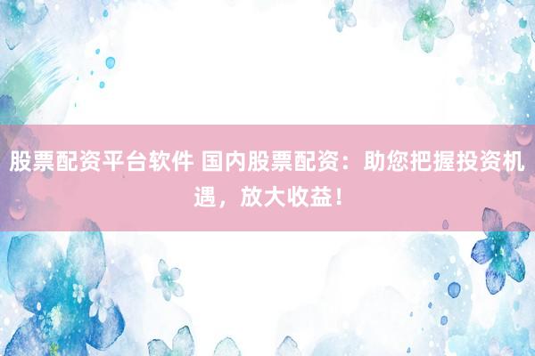 股票配资平台软件 国内股票配资：助您把握投资机遇，放大收益！