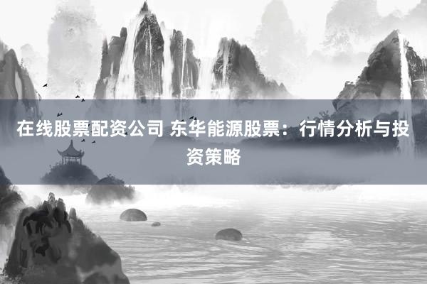 在线股票配资公司 东华能源股票：行情分析与投资策略