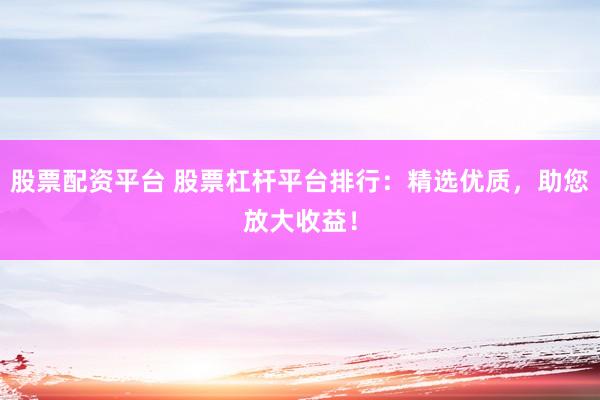 股票配资平台 股票杠杆平台排行：精选优质，助您放大收益！