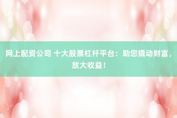 网上配资公司 十大股票杠杆平台：助您撬动财富，放大收益！