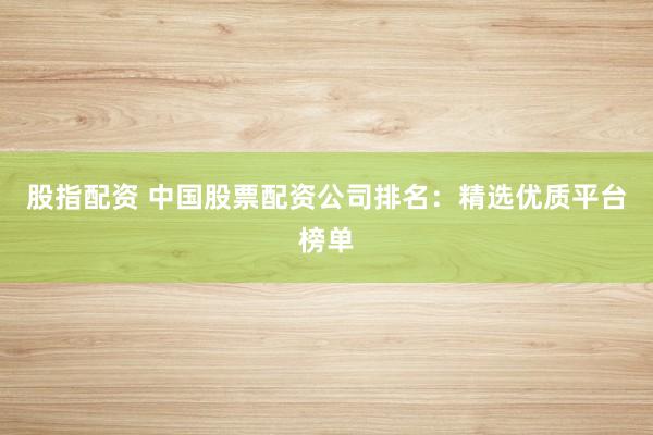 股指配资 中国股票配资公司排名：精选优质平台榜单
