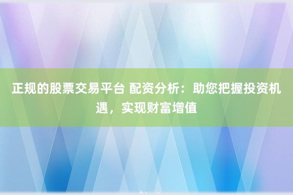 正规的股票交易平台 配资分析：助您把握投资机遇，实现财富增值