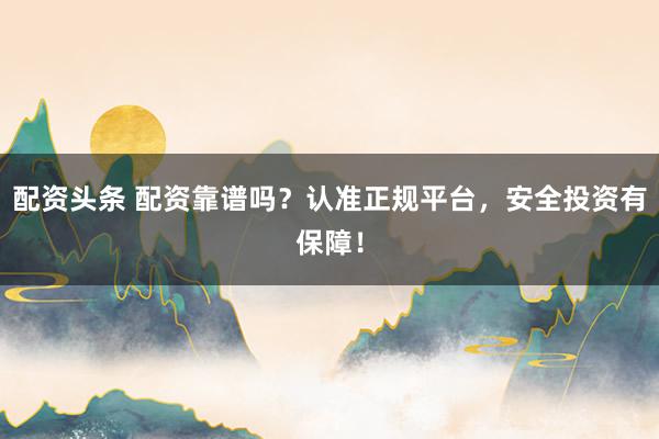 配资头条 配资靠谱吗？认准正规平台，安全投资有保障！