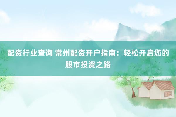 配资行业查询 常州配资开户指南：轻松开启您的股市投资之路