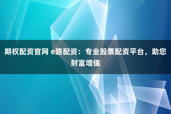 期权配资官网 e路配资：专业股票配资平台，助您财富增值