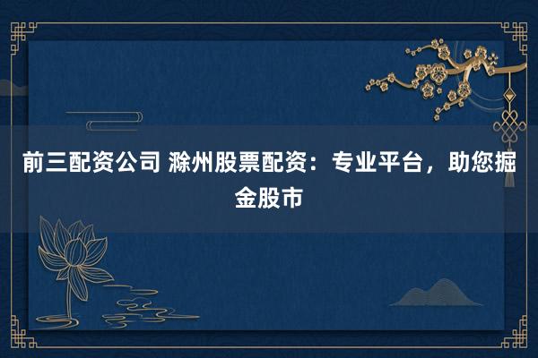 前三配资公司 滁州股票配资:专业平台,助您掘金股市