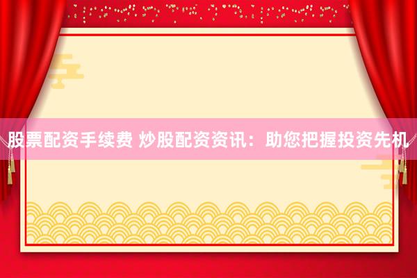 股票配资手续费 炒股配资资讯：助您把握投资先机