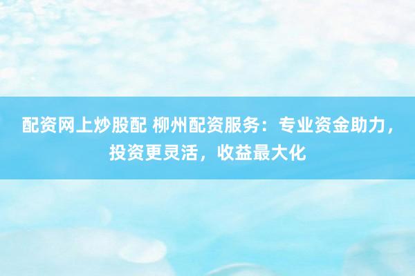 配资网上炒股配 柳州配资服务：专业资金助力，投资更灵活，收益最大化