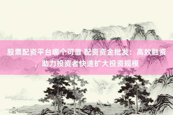 股票配资平台哪个可靠 配资资金批发：高效融资，助力投资者快速扩大投资规模