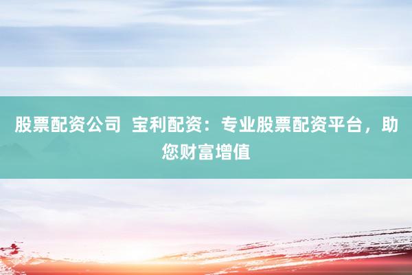 股票配资公司  宝利配资：专业股票配资平台，助您财富增值