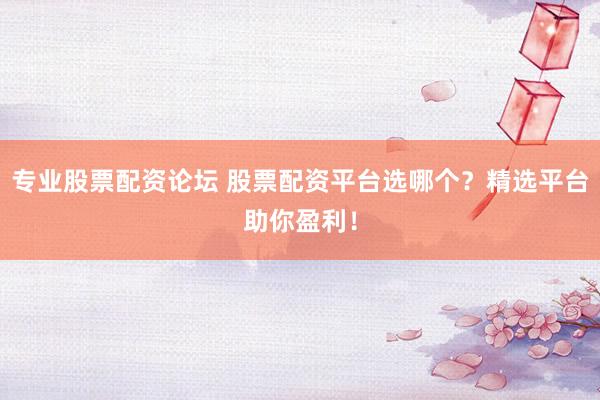专业股票配资论坛 股票配资平台选哪个？精选平台助你盈利！