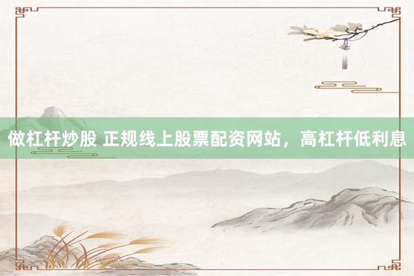 做杠杆炒股 正规线上股票配资网站，高杠杆低利息