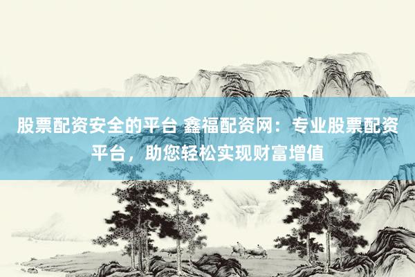 股票配资安全的平台 鑫福配资网：专业股票配资平台，助您轻松实现财富增值